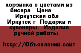 корзинка с цветами из бисера › Цена ­ 800 - Иркутская обл., Иркутск г. Подарки и сувениры » Изделия ручной работы   